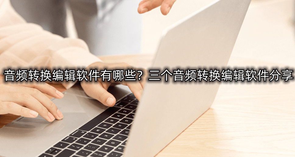 音频转换编纂软件有哪些？三个音频转换编纂软件分享