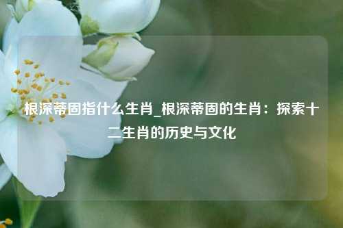 根深蒂固指什么生肖_根深蒂固的生肖：探索十二生肖的历史与文化