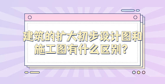 建筑的扩大初步设计图和施工图有什么区别