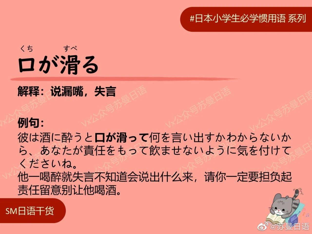 日语惯用语：口が滑る 解释：说漏嘴，失言 例句：  彼は酒に酔うと口が滑って何を言い出すかわからないから、あなたが責任をもって飲ませないように気を付けてくださいね。  他一喝醉就失言不知道会说出什么来，请你一定要担负起责任留意别让他喝酒。_手机搜狐网